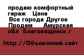 продаю комфортный гараж › Цена ­ 270 000 - Все города Другое » Продам   . Амурская обл.,Благовещенск г.